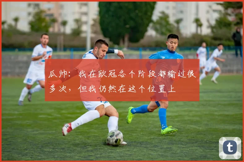 瓜帅：我在欧冠各个阶段都输过很多次，但我仍然在这个位置上