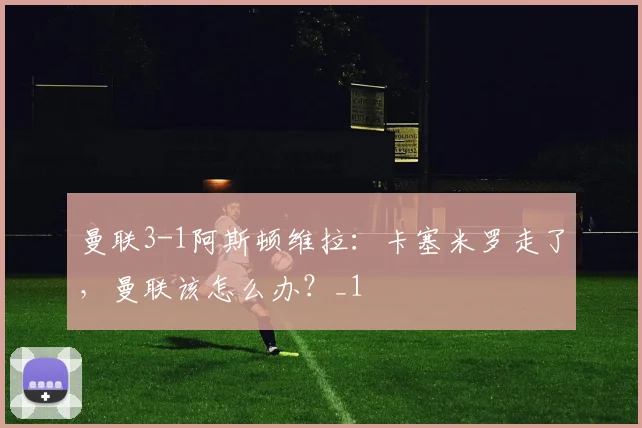 曼联3-1阿斯顿维拉：卡塞米罗走了，曼联该怎么办？_1