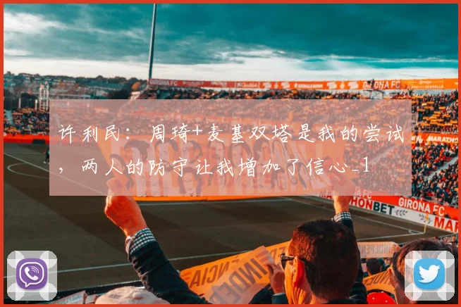 许利民：周琦+麦基双塔是我的尝试，两人的防守让我增加了信心_1